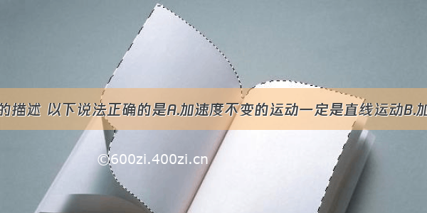 对物体运动的描述 以下说法正确的是A.加速度不变的运动一定是直线运动B.加速度变化的