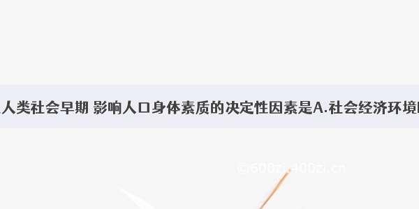 单选题在人类社会早期 影响人口身体素质的决定性因素是A.社会经济环境B.自然环