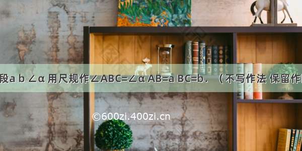 已知线段a b ∠α 用尺规作∠ABC=∠α AB=a BC=b．（不写作法 保留作图痕迹）