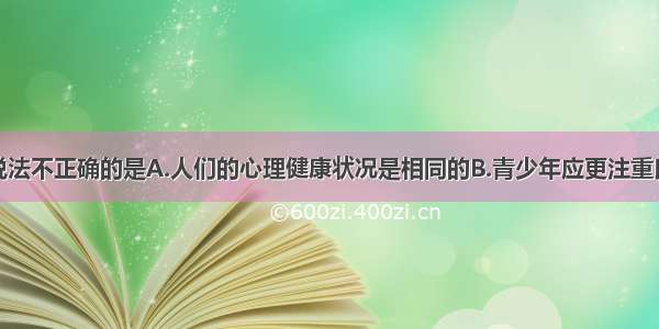 单选题下列说法不正确的是A.人们的心理健康状况是相同的B.青少年应更注重良好心理品质