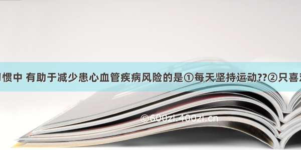 下列行为习惯中 有助于减少患心血管疾病风险的是①每天坚持运动??②只喜欢吃肉 不爱