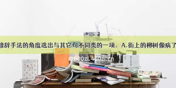 单选题从修辞手法的角度选出与其它句不同类的一项。A.街上的柳树像病了似的 叶子