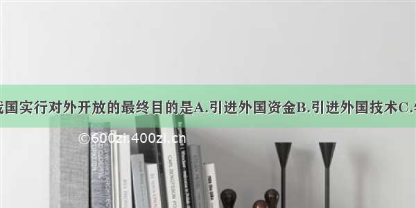 单选题我国实行对外开放的最终目的是A.引进外国资金B.引进外国技术C.学习外国