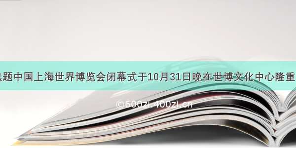 单选题中国上海世界博览会闭幕式于10月31日晚在世博文化中心隆重举行