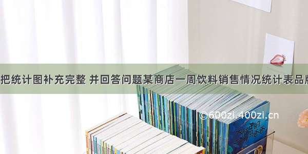 根据统计表 把统计图补充完整 并回答问题某商店一周饮料销售情况统计表品牌ABCD数量