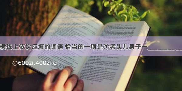 下列句子中横线上依次应填的词语 恰当的一项是①老头儿身子一________ ________上梳