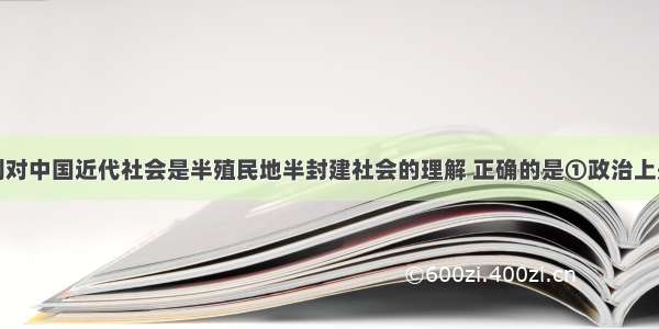 单选题下列对中国近代社会是半殖民地半封建社会的理解 正确的是①政治上是半殖民地