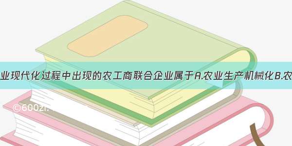 单选题农业现代化过程中出现的农工商联合企业属于A.农业生产机械化B.农业生产电