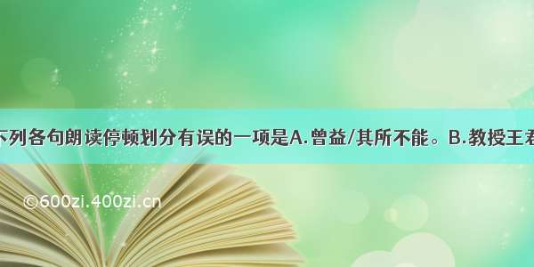 单选题下列各句朗读停顿划分有误的一项是A.曾益/其所不能。B.教授王君/盛恐/