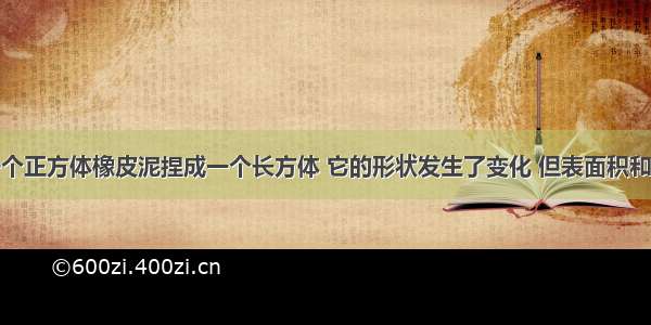 判断题把一个正方体橡皮泥捏成一个长方体 它的形状发生了变化 但表面积和体积都不会