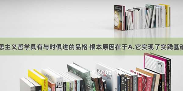 单选题马克思主义哲学具有与时俱进的品格 根本原因在于A.它实现了实践基础上的科学性