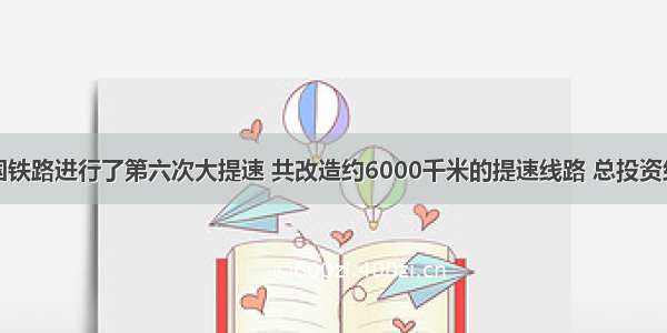 4月 全国铁路进行了第六次大提速 共改造约6000千米的提速线路 总投资约296亿