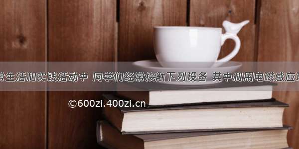 单选题日常生活和实践活动中 同学们经常接触下列设备 其中利用电磁感应现象工作的