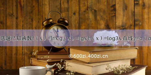 单选题已知函数f（x）=lnx g（x）=lgx h（x）=log3x 直线y=a（a