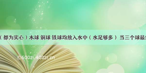 质量相同（都为实心）木球 铜球 铁球均放入水中（水足够多） 当三个球最终静止后（