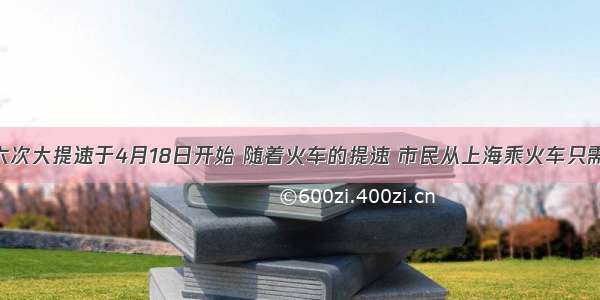 铁路第六次大提速于4月18日开始 随着火车的提速 市民从上海乘火车只需10小时