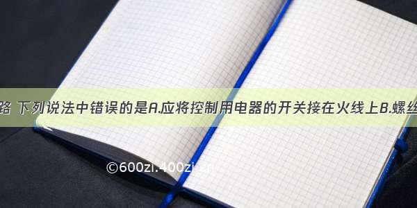 关于家庭电路 下列说法中错误的是A.应将控制用电器的开关接在火线上B.螺丝口灯座的螺