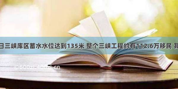 今年6月10日三峡库区蓄水水位达到135米 整个三峡工程约有112.6万移民 其中该水位以