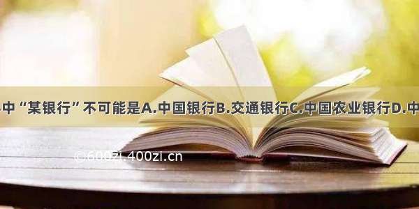 单选题材料中“某银行”不可能是A.中国银行B.交通银行C.中国农业银行D.中国人民银行