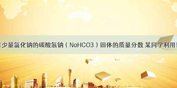 为了测定混有少量氯化钠的碳酸氢钠（NaHCO3）固体的质量分数 某同学利用该固体混合物