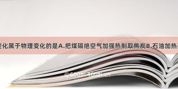 单选题下列变化属于物理变化的是A.把煤隔绝空气加强热制取焦炭B.石油加热蒸馏出多种产