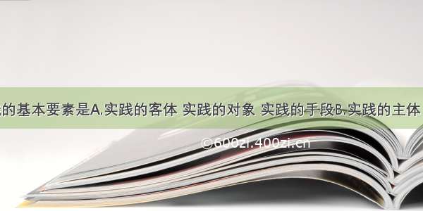 单选题实践的基本要素是A.实践的客体 实践的对象 实践的手段B.实践的主体 实践的目的