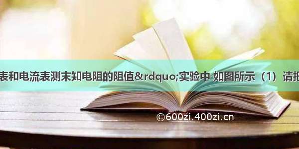 在“用电压表和电流表测末知电阻的阻值”实验中 如图所示（1）请把电流表和电压表连