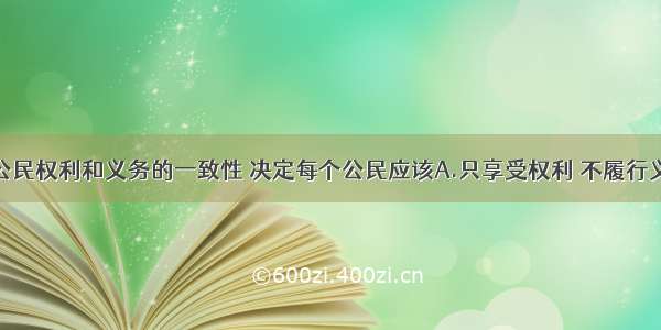 单选题我国公民权利和义务的一致性 决定每个公民应该A.只享受权利 不履行义务B.只履行