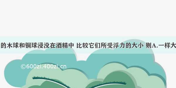 将体积相同的木球和铜球浸没在酒精中 比较它们所受浮力的大小 则A.一样大B.木球大C.