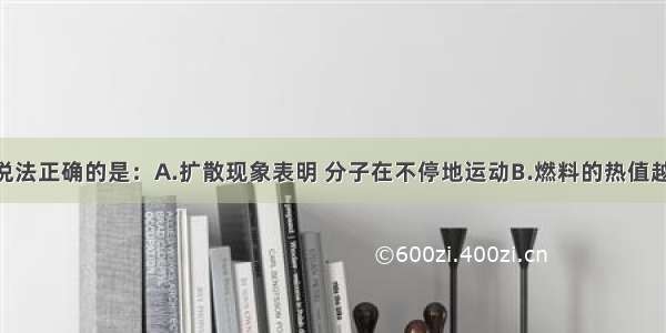 单选题下列说法正确的是：A.扩散现象表明 分子在不停地运动B.燃料的热值越大 燃烧时放