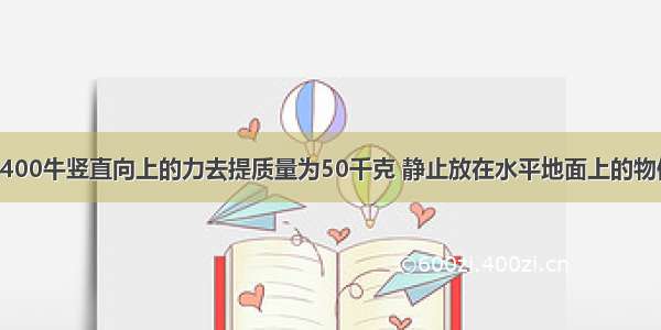 小雨同学用400牛竖直向上的力去提质量为50千克 静止放在水平地面上的物体 物体所受