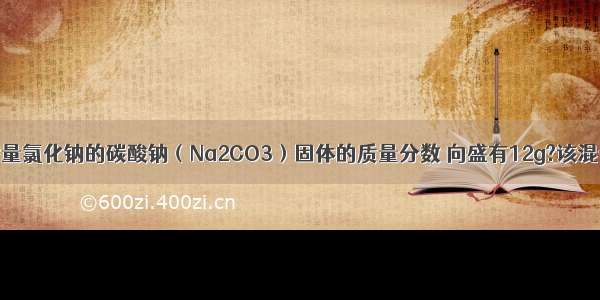 为测定混有少量氯化钠的碳酸钠（Na2CO3）固体的质量分数 向盛有12g?该混合物的烧杯中