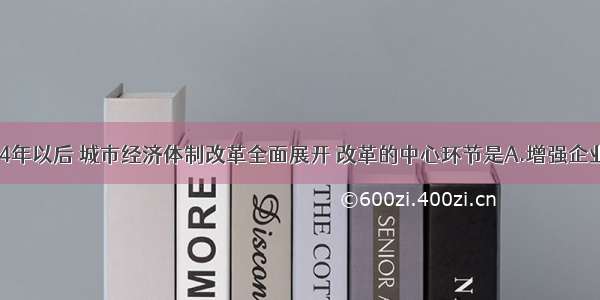 单选题1984年以后 城市经济体制改革全面展开 改革的中心环节是A.增强企业活力 把企