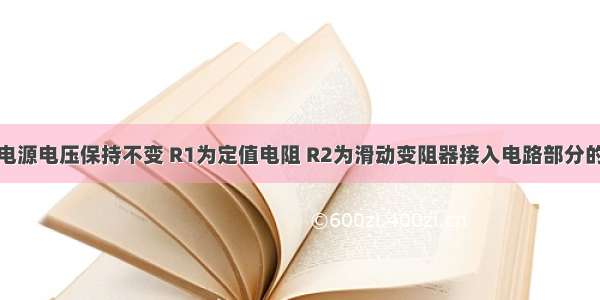 如图所示 电源电压保持不变 R1为定值电阻 R2为滑动变阻器接入电路部分的阻值 闭合