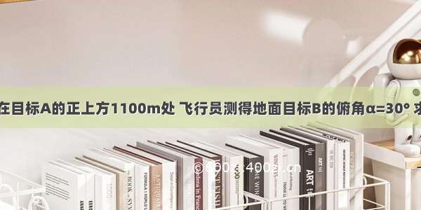 如图 飞机P在目标A的正上方1100m处 飞行员测得地面目标B的俯角α=30° 求地面目标A