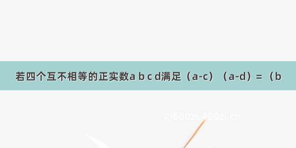 若四个互不相等的正实数a b c d满足（a-c）（a-d）= （b