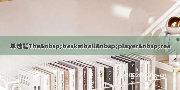 单选题The&nbsp;basketball&nbsp;player&nbsp;rea