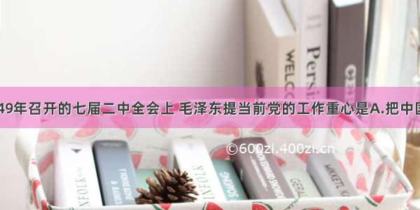 单选题在1949年召开的七届二中全会上 毛泽东提当前党的工作重心是A.把中国转变为工业