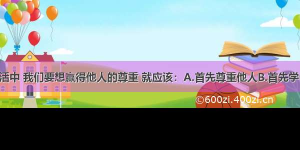 单选题在生活中 我们要想赢得他人的尊重 就应该：A.首先尊重他人B.首先学会交往 拉好