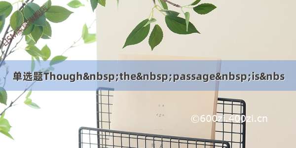 单选题Though&nbsp;the&nbsp;passage&nbsp;is&nbs