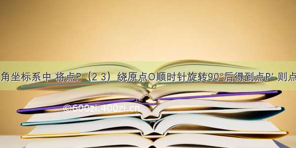 在平面直角坐标系中 将点P（2 3）绕原点O顺时针旋转90°后得到点P′ 则点P′的坐标