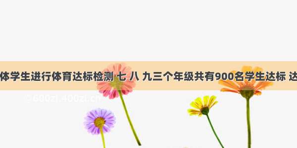 某校对全体学生进行体育达标检测 七 八 九三个年级共有900名学生达标 达标情况如