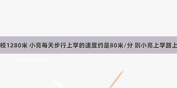 小亮家离学校1280米 小亮每天步行上学的速度约是80米/分 则小亮上学路上离开家的时