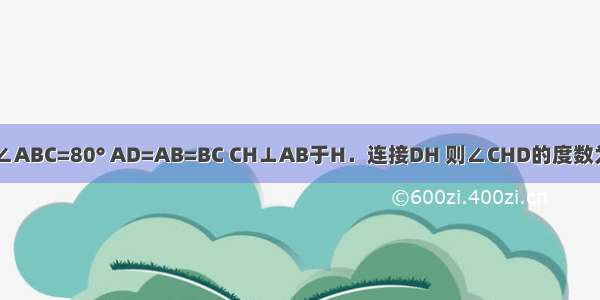 四边形ABCD中 AD∥BC ∠ABC=80° AD=AB=BC CH⊥AB于H．连接DH 则∠CHD的度数为A.30°B.35°C.40°D.45°