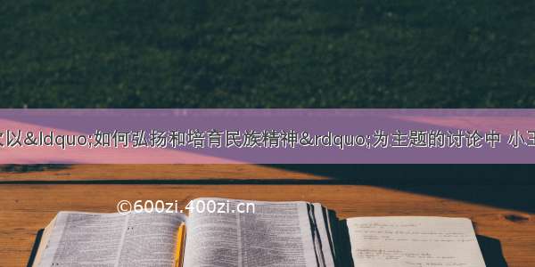 单选题在某班一次以“如何弘扬和培育民族精神”为主题的讨论中 小王同学在发言中说：