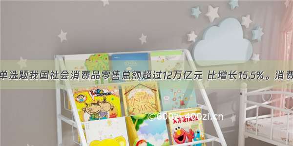 单选题我国社会消费品零售总额超过12万亿元 比增长15.5%。消费