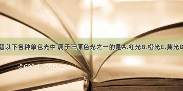 单选题以下各种单色光中 属于三原色光之一的是A.红光B.橙光C.黄光D.紫光