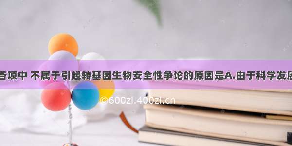 单选题下列各项中 不属于引起转基因生物安全性争论的原因是A.由于科学发展水平的限制