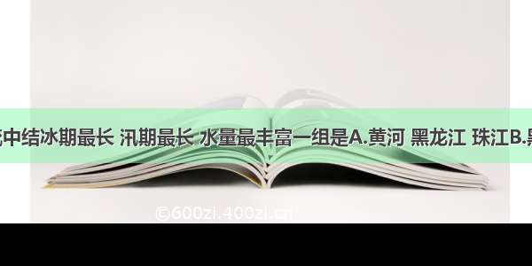 下列河流中结冰期最长 汛期最长 水量最丰富一组是A.黄河 黑龙江 珠江B.黑龙江 珠