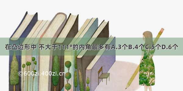 在凸边形中 不大于111°的内角最多有A.3个B.4个C.5个D.6个